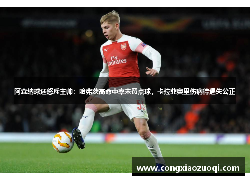 阿森纳球迷怒斥主帅：哈弗茨高命中率未罚点球，卡拉菲奥里伤病待遇失公正